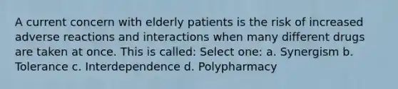 A current concern with elderly patients is the risk of increased adverse reactions and interactions when many different drugs are taken at once. This is called: Select one: a. Synergism b. Tolerance c. Interdependence d. Polypharmacy