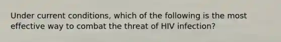 Under current conditions, which of the following is the most effective way to combat the threat of HIV infection?