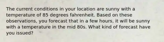 The current conditions in your location are sunny with a temperature of 85 degrees fahrenheit. Based on these observations, you forecast that in a few hours, it will be sunny with a temperature in the mid 80s. What kind of forecast have you issued?