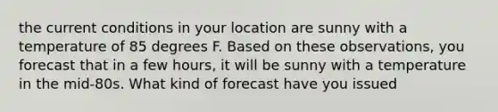 the current conditions in your location are sunny with a temperature of 85 degrees F. Based on these observations, you forecast that in a few hours, it will be sunny with a temperature in the mid-80s. What kind of forecast have you issued