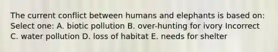 The current conflict between humans and elephants is based on: Select one: A. biotic pollution B. over-hunting for ivory Incorrect C. water pollution D. loss of habitat E. needs for shelter