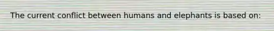 The current conflict between humans and elephants is based on: