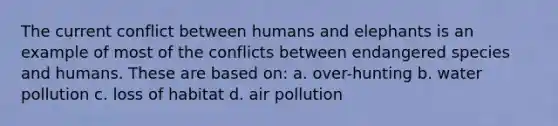 The current conflict between humans and elephants is an example of most of the conflicts between endangered species and humans. These are based on: a. over-hunting b. water pollution c. loss of habitat d. air pollution