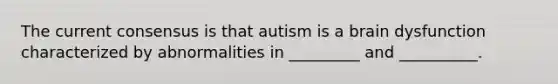 The current consensus is that autism is a brain dysfunction characterized by abnormalities in _________ and __________.