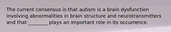 The current consensus is that autism is a brain dysfunction involving abnormalities in brain structure and neurotransmitters and that ________ plays an important role in its occurrence.