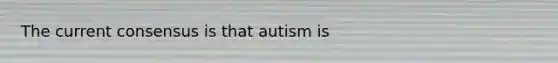 The current consensus is that autism is