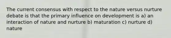 The current consensus with respect to the nature versus nurture debate is that the primary influence on development is a) an interaction of nature and nurture b) maturation c) nurture d) nature