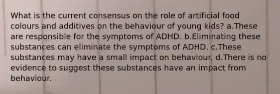 What is the current consensus on the role of artificial food colours and additives on the behaviour of young kids? a.These are responsible for the symptoms of ADHD. b.Eliminating these substances can eliminate the symptoms of ADHD. c.These substances may have a small impact on behaviour. d.There is no evidence to suggest these substances have an impact from behaviour.