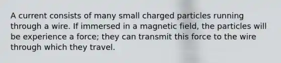 A current consists of many small charged particles running through a wire. If immersed in a magnetic field, the particles will be experience a force; they can transmit this force to the wire through which they travel.