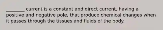 ________ current is a constant and direct current, having a positive and negative pole, that produce chemical changes when it passes through the tissues and fluids of the body.