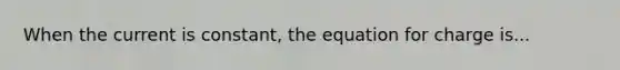 When the current is constant, the equation for charge is...