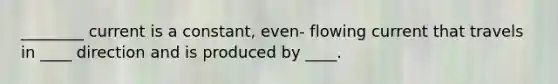 ________ current is a constant, even- flowing current that travels in ____ direction and is produced by ____.