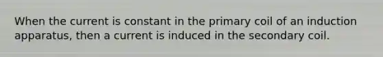 When the current is constant in the primary coil of an induction apparatus, then a current is induced in the secondary coil.