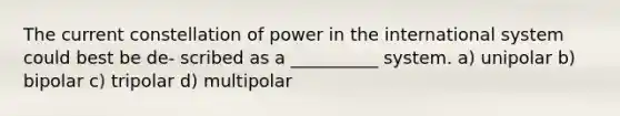 The current constellation of power in the international system could best be de- scribed as a __________ system. a) unipolar b) bipolar c) tripolar d) multipolar