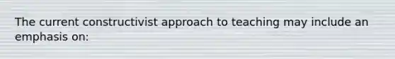 The current constructivist approach to teaching may include an emphasis on: