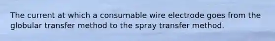 The current at which a consumable wire electrode goes from the globular transfer method to the spray transfer method.