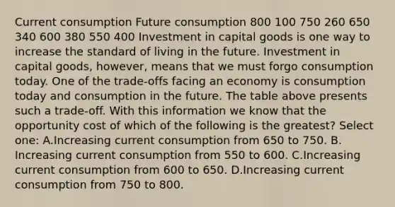 Current consumption Future consumption 800 100 750 260 650 340 600 380 550 400 Investment in capital goods is one way to increase the standard of living in the future. Investment in capital goods, however, means that we must forgo consumption today. One of the trade-offs facing an economy is consumption today and consumption in the future. The table above presents such a trade-off. With this information we know that the opportunity cost of which of the following is the greatest? Select one: A.Increasing current consumption from 650 to 750. B. Increasing current consumption from 550 to 600. C.Increasing current consumption from 600 to 650. D.Increasing current consumption from 750 to 800.