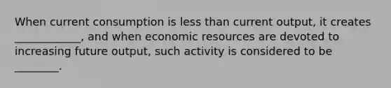 When current consumption is less than current output, it creates ____________, and when economic resources are devoted to increasing future output, such activity is considered to be ________.