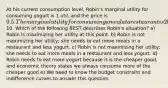 At his current consumption level, Robin's marginal utility for consuming yogurt is 1 util, and the price is 0.5. The marginal utility for consuming a meal at a restaurant is 20 utils units and the price is10. Which of the following BEST describes Robin's situation? a) Robin is maximizing her utility at this point. b) Robin is not maximizing her utility; she needs to eat more meals in a restaurant and less yogurt. c) Robin is not maximizing her utility; she needs to eat more meals in a restaurant and less yogurt. d) Robin needs to eat more yogurt because it is the cheaper good, and economic theory states we always consume more of the cheaper good e) We need to know the budget constraint and indifference curves to answer this question.