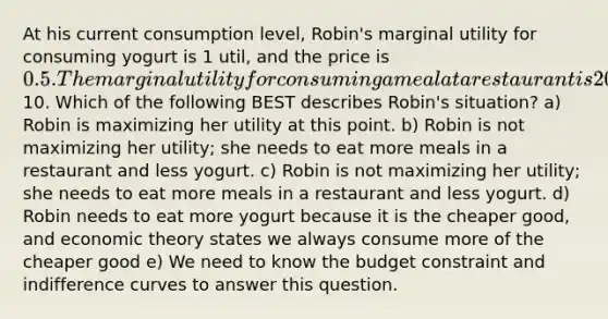 At his current consumption level, Robin's marginal utility for consuming yogurt is 1 util, and the price is 0.5. The marginal utility for consuming a meal at a restaurant is 20 utils units and the price is10. Which of the following BEST describes Robin's situation? a) Robin is maximizing her utility at this point. b) Robin is not maximizing her utility; she needs to eat more meals in a restaurant and less yogurt. c) Robin is not maximizing her utility; she needs to eat more meals in a restaurant and less yogurt. d) Robin needs to eat more yogurt because it is the cheaper good, and economic theory states we always consume more of the cheaper good e) We need to know the budget constraint and indifference curves to answer this question.