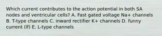 Which current contributes to the action potential in both SA nodes and ventricular cells? A. Fast gated voltage Na+ channels B. T-type channels C. inward rectifier K+ channels D. funny current (lf) E. L-type channels