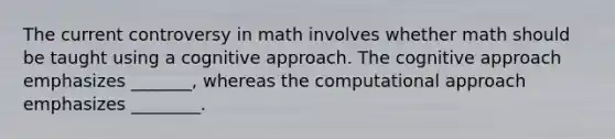 The current controversy in math involves whether math should be taught using a cognitive approach. The cognitive approach emphasizes _______, whereas the computational approach emphasizes ________.