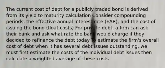 The current cost of debt for a publicly traded bond is derived from its yield to maturity calculation Consider compounding periods, the effective annual interest rate (EAR), and the cost of issuing the bond (float costs) For private debt, a firm can ask their bank and ask what rate the bank would charge if they decided to refinance the debt today To estimate the firm's overall cost of debt when it has several debt issues outstanding, we must first estimate the costs of the individual debt issues then calculate a weighted average of these costs