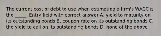 The current cost of debt to use when estimating a firm's WACC is the _____. Entry field with correct answer A. yield to maturity on its outstanding bonds B. coupon rate on its outstanding bonds C. the yield to call on its outstanding bonds D. none of the above