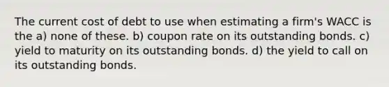 The current cost of debt to use when estimating a firm's WACC is the a) none of these. b) coupon rate on its outstanding bonds. c) yield to maturity on its outstanding bonds. d) the yield to call on its outstanding bonds.