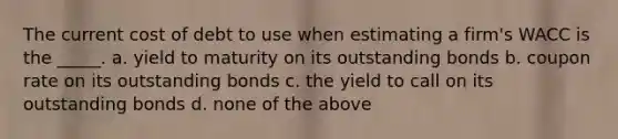 The current cost of debt to use when estimating a firm's WACC is the _____. a. yield to maturity on its outstanding bonds b. coupon rate on its outstanding bonds c. the yield to call on its outstanding bonds d. none of the above