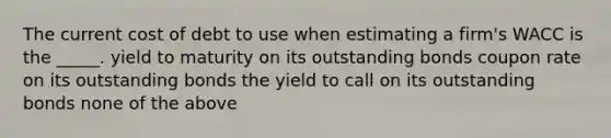 The current cost of debt to use when estimating a firm's WACC is the _____. yield to maturity on its outstanding bonds coupon rate on its outstanding bonds the yield to call on its outstanding bonds none of the above