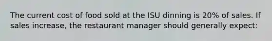 The current cost of food sold at the ISU dinning is 20% of sales. If sales increase, the restaurant manager should generally expect: