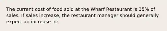 The current cost of food sold at the Wharf Restaurant is 35% of sales. If sales increase, the restaurant manager should generally expect an increase in: