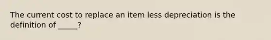 The current cost to replace an item less depreciation is the definition of _____?