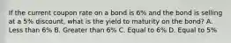 If the current coupon rate on a bond is 6% and the bond is selling at a 5% discount, what is the yield to maturity on the bond? A. Less than 6% B. Greater than 6% C. Equal to 6% D. Equal to 5%