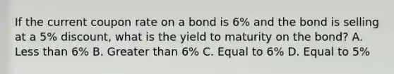 If the current coupon rate on a bond is 6% and the bond is selling at a 5% discount, what is the yield to maturity on the bond? A. Less than 6% B. Greater than 6% C. Equal to 6% D. Equal to 5%