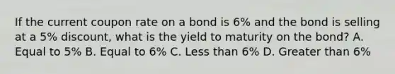 If the current coupon rate on a bond is 6% and the bond is selling at a 5% discount, what is the yield to maturity on the bond? A. Equal to 5% B. Equal to 6% C. Less than 6% D. Greater than 6%