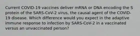 Current COVID-19 vaccines deliver mRNA or DNA encoding the S protein of the SARS-CoV-2 virus, the causal agent of the COVID-19 disease. Which difference would you expect in the adaptive immune response to infection by SARS-CoV-2 in a vaccinated versus an unvaccinated person?