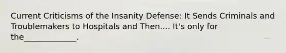 Current Criticisms of the Insanity Defense: It Sends Criminals and Troublemakers to Hospitals and Then.... It's only for the_____________.