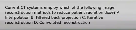 Current CT systems employ which of the following image reconstruction methods to reduce patient radiation dose? A. Interpolation B. Filtered back-projection C. Iterative reconstruction D. Convoluted reconstruction