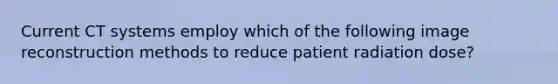 Current CT systems employ which of the following image reconstruction methods to reduce patient radiation dose?