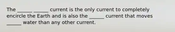 The ______ ______ current is the only current to completely encircle the Earth and is also the ______ current that moves ______ water than any other current.