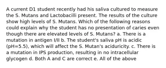 A current D1 student recently had his saliva cultured to measure the S. Mutans and Lactobacilli present. The results of the culture show high levels of S. Mutans. Which of the following reasons could explain why the student has no presentation of caries even though there are elevated levels of S. Mutans? a. There is a mutation in antigen I/II b. The student's saliva pH is acidic (pH=5.5), which will affect the S. Mutan's aciduricity. c. There is a mutation in IPS production, resulting in no intracellular glycogen d. Both A and C are correct e. All of the above