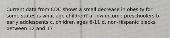 Current data from CDC shows a small decrease in obesity for some states is what age children? a. low income preschoolers b. early adolescents c. children ages 6-11 d. non-Hispanic blacks between 12 and 17