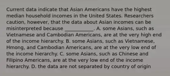 Current data indicate that Asian Americans have the highest median household incomes in the United States. Researchers caution, however, that the data about Asian incomes can be misinterpreted because ____________. A. some Asians, such as Vietnamese and Cambodian Americans, are at the very high end of the income hierarchy. B. some Asians, such as Vietnamese, Hmong, and Cambodian Americans, are at the very low end of the income hierarchy. C. some Asians, such as Chinese and Filipino Americans, are at the very low end of the income hierarchy. D. the data are not separated by country of origin