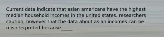 Current data indicate that asian americans have the highest median household incomes in the united states. researchers caution, however that the data about asian incomes can be misinterpreted because_____