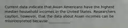 Current data indicate that Asian Americans have the highest median household incomes in the United States. Researchers caution, however, that the data about Asian incomes can be misinterpreted because ____________.