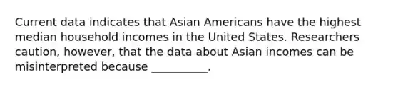 Current data indicates that Asian Americans have the highest median household incomes in the United States. Researchers caution, however, that the data about Asian incomes can be misinterpreted because __________.