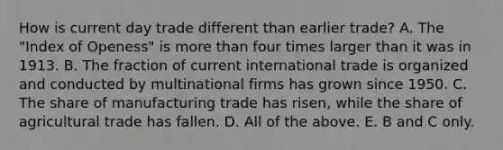 How is current day trade different than earlier​ trade? A. The​ "Index of​ Openess" is <a href='https://www.questionai.com/knowledge/keWHlEPx42-more-than' class='anchor-knowledge'>more than</a> four times larger than it was in 1913. B. The fraction of current international trade is organized and conducted by multinational firms has grown since 1950. C. The share of manufacturing trade has​ risen, while the share of agricultural trade has fallen. D. All of the above. E. B and C only.