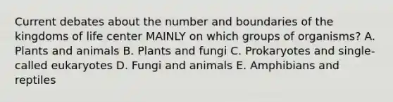 Current debates about the number and boundaries of the kingdoms of life center MAINLY on which groups of organisms? A. Plants and animals B. Plants and fungi C. Prokaryotes and single-called eukaryotes D. Fungi and animals E. Amphibians and reptiles